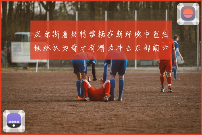 皮尔斯看好特雷杨在新环境中重生铁林认为奇才有潜力冲击东部前六名