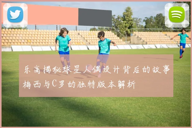 乐高揭秘球星人偶设计背后的故事梅西与C罗的独特版本解析