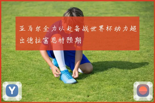 亚马尔全力以赴备战世界杯动力超出德拉富恩特预期