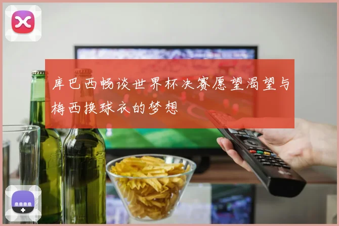 库巴西畅谈世界杯决赛愿望渴望与梅西换球衣的梦想