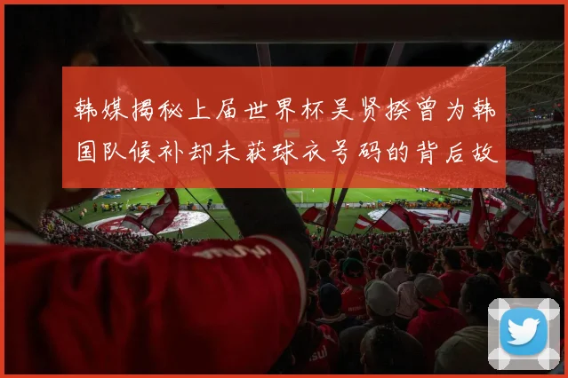 韩媒揭秘上届世界杯吴贤揆曾为韩国队候补却未获球衣号码的背后故事