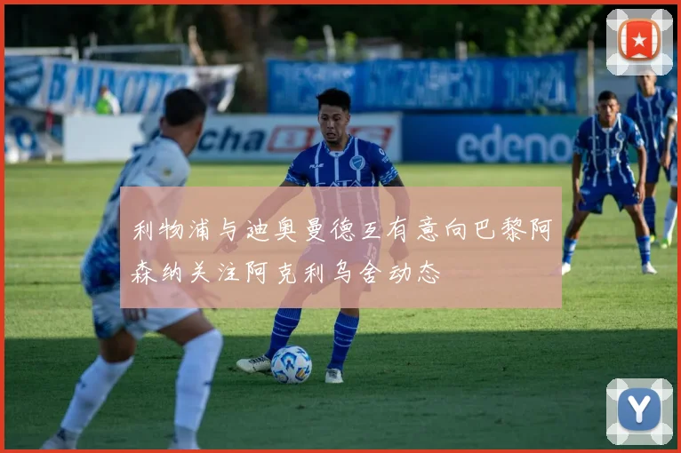 利物浦与迪奥曼德互有意向巴黎阿森纳关注阿克利乌舍动态