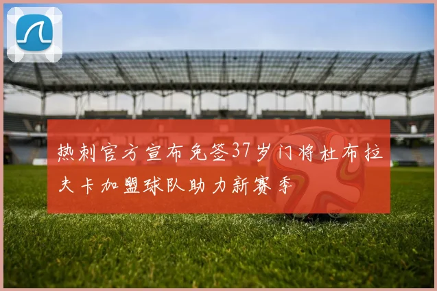 热刺官方宣布免签37岁门将杜布拉夫卡加盟球队助力新赛季