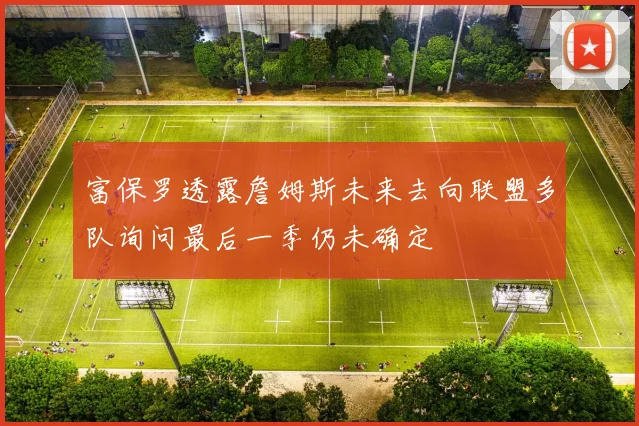 富保罗透露詹姆斯未来去向联盟多队询问最后一季仍未确定