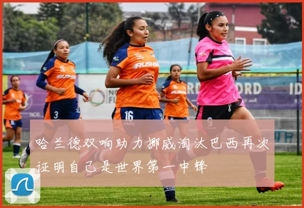哈兰德双响助力挪威淘汰巴西再次证明自己是世界第一中锋