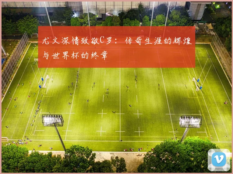 尤文深情致敬C罗：传奇生涯的辉煌与世界杯的终章
