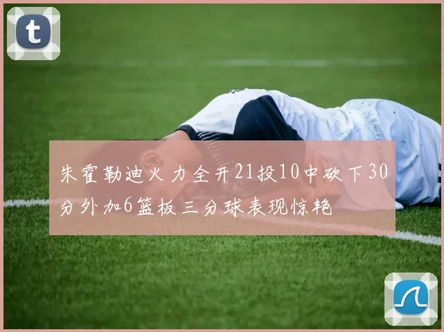 朱霍勒迪火力全开21投10中砍下30分外加6篮板三分球表现惊艳