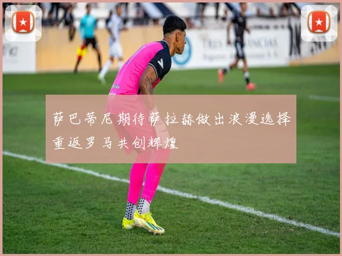萨巴蒂尼期待萨拉赫做出浪漫选择重返罗马共创辉煌