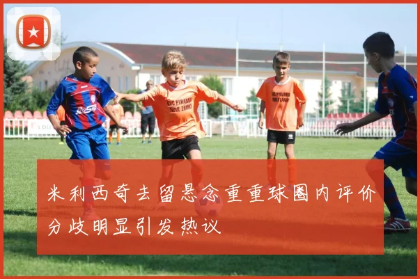 米利西奇去留悬念重重球圈内评价分歧明显引发热议