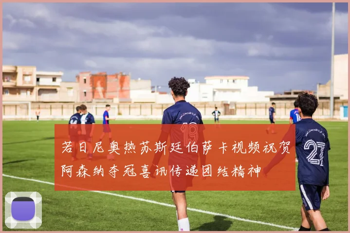 若日尼奥热苏斯廷伯萨卡视频祝贺阿森纳夺冠喜讯传递团结精神