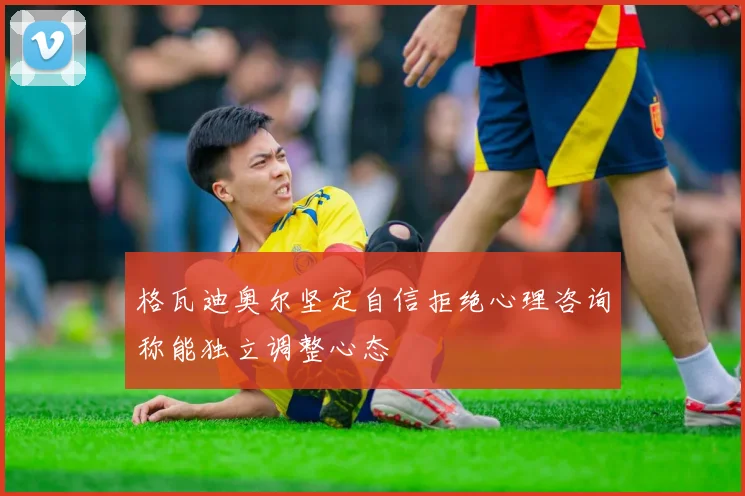 格瓦迪奥尔坚定自信拒绝心理咨询称能独立调整心态