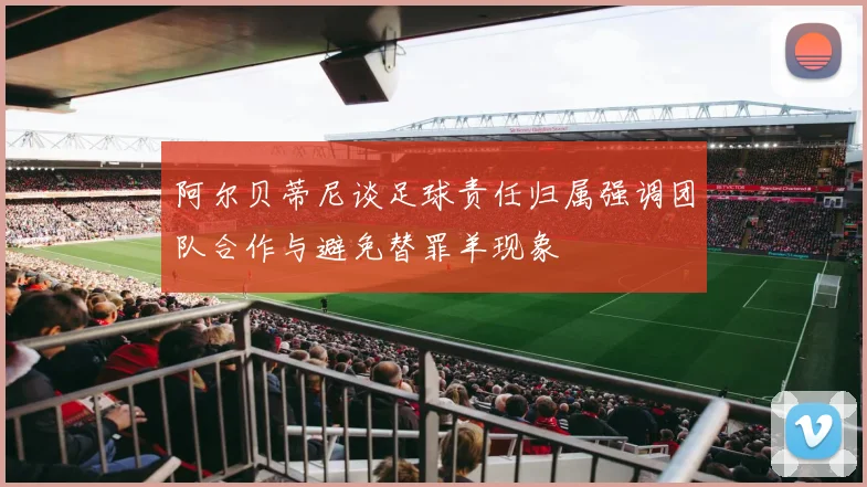 阿尔贝蒂尼谈足球责任归属强调团队合作与避免替罪羊现象