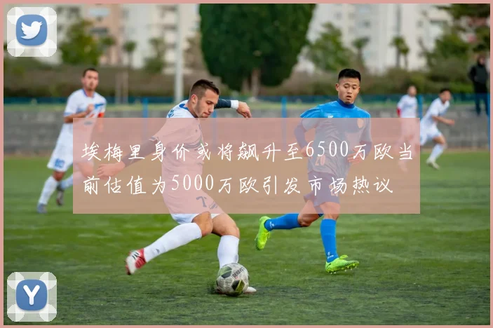 埃梅里身价或将飙升至6500万欧当前估值为5000万欧引发市场热议
