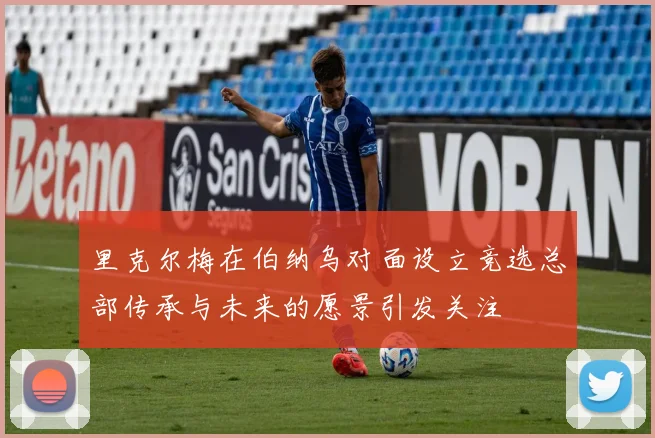 里克尔梅在伯纳乌对面设立竞选总部传承与未来的愿景引发关注