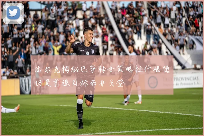 法尔克揭秘巴萨转会策略拉什福德仍是首选目标而非戈登