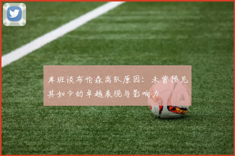 库班谈布伦森离队原因：未曾预见其如今的卓越表现与影响力