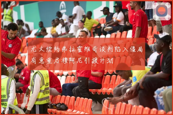 尤文续约弗拉霍维奇谈判陷入僵局有意重启穆阿尼引援计划