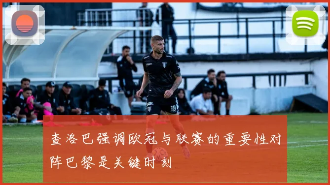 查洛巴强调欧冠与联赛的重要性对阵巴黎是关键时刻