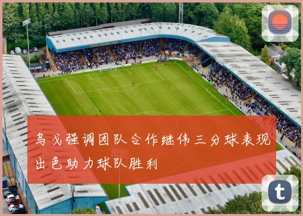 乌戈强调团队合作继伟三分球表现出色助力球队胜利