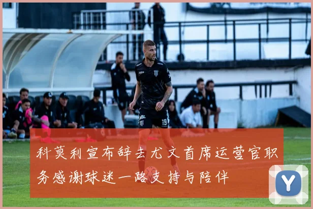 科莫利宣布辞去尤文首席运营官职务感谢球迷一路支持与陪伴