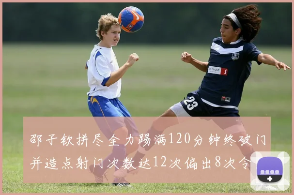 邵子钦拼尽全力踢满120分钟终破门并造点射门次数达12次偏出8次令人惋惜