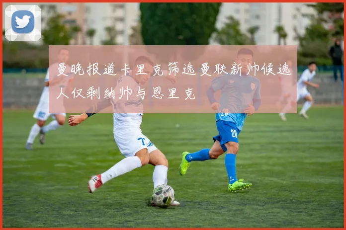 曼晚报道卡里克筛选曼联新帅候选人仅剩纳帅与恩里克