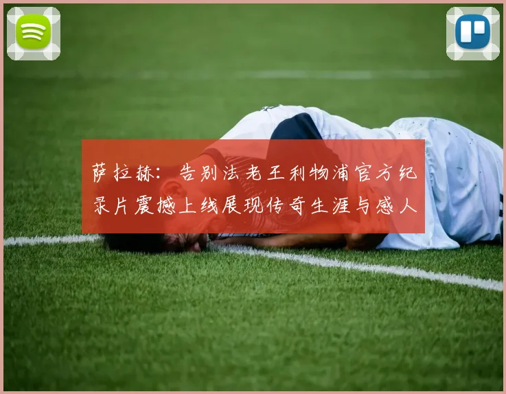 萨拉赫：告别法老王利物浦官方纪录片震撼上线展现传奇生涯与感人时刻