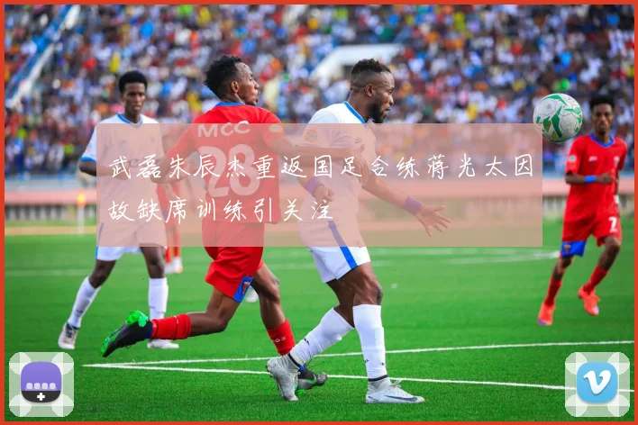 武磊朱辰杰重返国足合练蒋光太因故缺席训练引关注